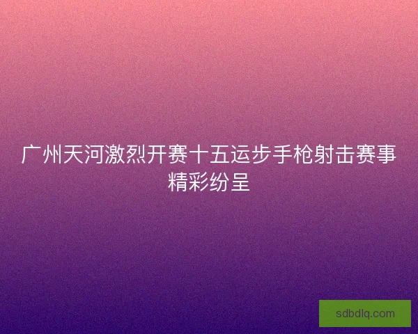 广州天河激烈开赛十五运步手枪射击赛事精彩纷呈