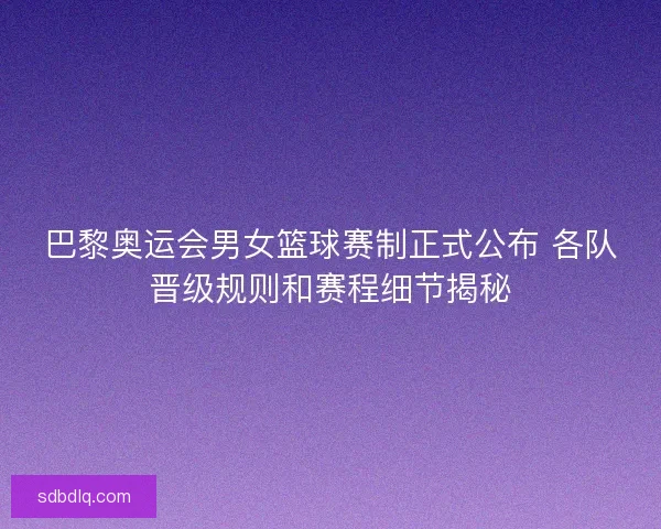 巴黎奥运会男女篮球赛制正式公布 各队晋级规则和赛程细节揭秘