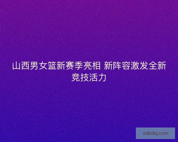 山西男女篮新赛季亮相 新阵容激发全新竞技活力