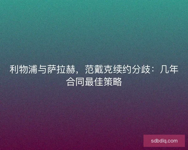 利物浦与萨拉赫，范戴克续约分歧：几年合同最佳策略