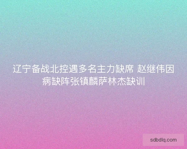 辽宁备战北控遇多名主力缺席 赵继伟因病缺阵张镇麟萨林杰缺训